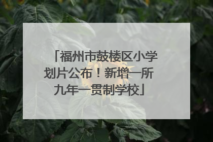 福州市鼓楼区小学划片公布！新增一所九年一贯制学校
